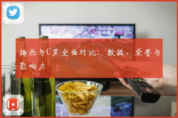 梅西与C罗全面对比:数据、荣誉与影响力