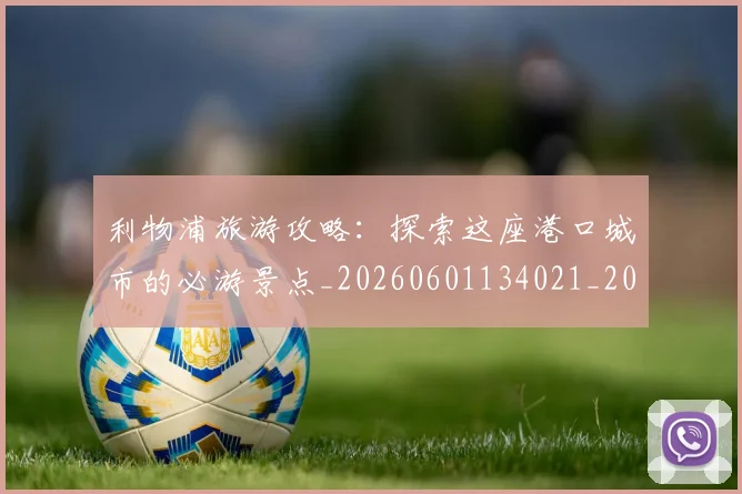 利物浦旅游攻略:探索这座港口城市的必游景点_20260601134021_20260707143426_20260718010322