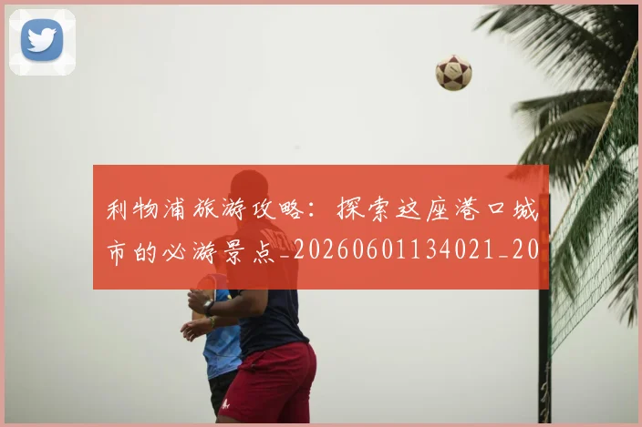 利物浦旅游攻略:探索这座港口城市的必游景点_20260601134021_20260707143426_20260718010322