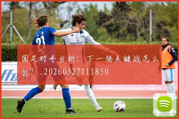 国足对手分析:下一场关键战怎么打?_20260527111850