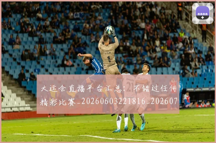 大运会直播平台汇总：不错过任何精彩比赛_20260603221816_20260703225647