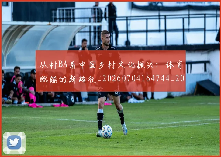 从村BA看中国乡村文化振兴:体育赋能的新路径_20260704164744_20260718202201